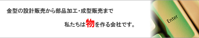 金型の設計販売から部品加工・成型販売まで　私たちは物を作る会社です。